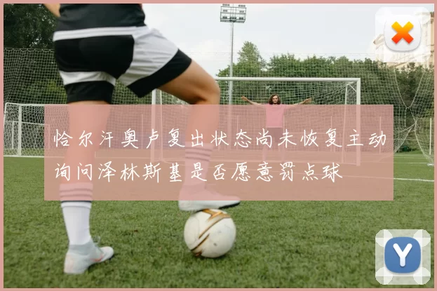 恰尔汗奥卢复出状态尚未恢复主动询问泽林斯基是否愿意罚点球